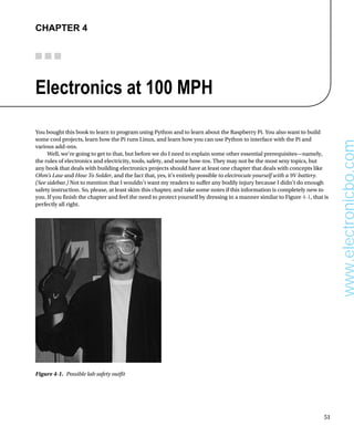 51
Chapter 4
Electronics at 100 MPH
You bought this book to learn to program using Python and to learn about the Raspberry Pi. You also want to build
some cool projects, learn how the Pi runs Linux, and learn how you can use Python to interface with the Pi and
various add-ons.
Well, we’re going to get to that, but before we do I need to explain some other essential prerequisites—namely,
the rules of electronics and electricity, tools, safety, and some how-tos. They may not be the most sexy topics, but
any book that deals with building electronics projects should have at least one chapter that deals with concepts like
Ohm’s Law and How To Solder, and the fact that, yes, it’s entirely possible to electrocute yourself with a 9V battery.
(See sidebar.) Not to mention that I wouldn’t want my readers to suffer any bodily injury because I didn’t do enough
safety instruction. So, please, at least skim this chapter, and take some notes if this information is completely new to
you. If you finish the chapter and feel the need to protect yourself by dressing in a manner similar to Figure 4-1, that is
perfectly all right.
Figure 4-1.  Possible lab safety outfit
www.electronicbo.com
 
