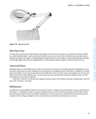 Chapter 4 ■ Electronics at 100 MPH
57
Hot Glue Gun
At some point, you’ll need to stick things to other things—like one servo to another, or a printed circuit board (PCB)
to a robot’s platform body—and it may not be feasible to use screws or bolts. One of the best ways to do this is with a
hot glue gun. Ignore the stigma of scrapbooking and paper plate/macaroni designs, and get a good glue gun. Hot glue
works surprisingly well in all sorts of applications—wood to plastic, plastic to plastic, wood to metal, and so on.
Assorted Glues
Speaking of glue, you’ll probably want to pick up an assortment of other, non-hot-glue-gun glues. Superglue is a must-
have (get a brand-name version, though, not a store brand), as is modeling cement. I also have a stockpile of 5-minute
epoxy and rubber cement and recently discovered Gorilla Glue to be one of the most awesome glues yet. You may also
find a use for those cold-welding sticks—the ones where you mix two putty-like substances together to form a “clay”
that hardens to a steel-like consistency.
Add “tape” to this list as well; get some regular transparent tape, some double-sided tape, masking tape, electrical
tape, and—of course—duct tape.
Multimeter
A multimeter measures different aspects of an electrical circuit—voltage across certain points, current, and resistance.
(See Figure 4-9.) Whether you get an analog or a digital version is up to you, but be prepared to spend a little money,
because a good multimeter is an incredibly valuable tool. It can be used to trace electrical shorts, ensure that you’re
using the correct voltage, and figure out how much resistance exists between two points in a circuit.
Figure 4-8.  Magnifying light
www.electronicbo.com
 