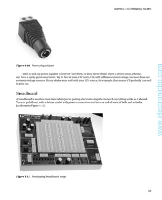 Chapter 4 ■ Electronics at 100 MPH
59
Figure 4-10.  Power plug adapter
I tend to pick up power supplies whenever I see them, or keep them when I throw a device away at home,
so I have a pretty good assortment. Try to find at least a 9V and a 12V, with different current ratings, because these are
common voltage sources. If your device runs well with your 12V source, for example, that means it’ll probably run well
in your car.
Breadboard
A breadboard is another must-have when you’re putting electronics together to see if everything works as it should.
You can go full-out, with a deluxe model with power connections and meters and all sorts of bells and whistles
(as shown in Figure 4-11).
Figure 4-11.  Prototyping breadboard setup
www.electronicbo.com
 