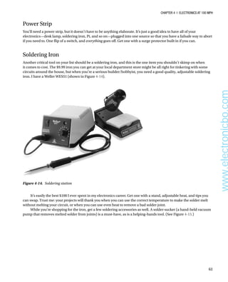 Chapter 4 ■ Electronics at 100 MPH
61
Power Strip
You’ll need a power strip, but it doesn’t have to be anything elaborate. It’s just a good idea to have all of your
electronics—desk lamp, soldering iron, Pi, and so on—plugged into one source so that you have a failsafe way to abort
if you need to. One flip of a switch, and everything goes off. Get one with a surge protector built in if you can.
Soldering Iron
Another critical tool on your list should be a soldering iron, and this is the one item you shouldn’t skimp on when
it comes to cost. The $9.99 iron you can get at your local department store might be all right for tinkering with some
circuits around the house, but when you’re a serious builder/hobbyist, you need a good quality, adjustable soldering
iron. I have a Weller WES51 (shown in Figure 4-14).
Figure 4-14.  Soldering station
It’s easily the best $100 I ever spent in my electronics career. Get one with a stand, adjustable heat, and tips you
can swap. Trust me: your projects will thank you when you can use the correct temperature to make the solder melt
without melting your circuit, or when you can use even heat to remove a bad solder joint.
While you’re shopping for the iron, get a few soldering accessories as well. A solder-sucker (a hand-held vacuum
pump that removes melted solder from joints) is a must-have, as is a helping-hands tool. (See Figure 4-15.)
www.electronicbo.com
 