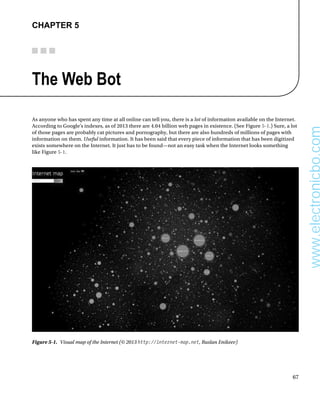 67
Chapter 5
The Web Bot
As anyone who has spent any time at all online can tell you, there is a lot of information available on the Internet.
According to Google’s indexes, as of 2013 there are 4.04 billion web pages in existence. (See Figure 5-1.) Sure, a lot
of those pages are probably cat pictures and pornography, but there are also hundreds of millions of pages with
information on them. Useful information. It has been said that every piece of information that has been digitized
exists somewhere on the Internet. It just has to be found—not an easy task when the Internet looks something
like Figure 5-1.
Figure 5-1.  Visual map of the Internet (© 2013 http://internet-map.net, Ruslan Enikeev)
www.electronicbo.com
 