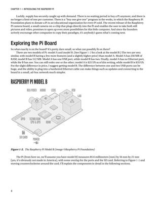 Chapter 1 ■ Introducing the Raspberry Pi
4
Luckily, supply has securely caught up with demand. There is no waiting period to buy a Pi anymore, and there is
no longer a limit of one per customer. There is a “buy one give one” program in the works, in which the Raspberry Pi
Foundation plans to donate a Pi to an educational organization for every Pi sold. The recent release of the Raspberry
Pi camera board, a small camera-on-a-chip that plugs directly into the Pi and enables the user to take both still
pictures and video, promises to open up even more possibilities for this little computer. And since the founders
actively encourage other companies to copy their paradigm, it’s anybody’s guess what’s coming next.
Exploring the Pi Board
So what exactly is on the board? It’s pretty darn small, so what can possibly fit on there?
There are two models of Pi: model A and model B. (See Figure 1-2 for a look at the model B.) The two are very
similar, with model B having a few more features (and a slightly higher price) than model A. Model A has 256 MB of
RAM; model B has 512 MB. Model A has one USB port, while model B has two. Finally, model A has no Ethernet port,
while the B has one. You can still order one or the other; model A is $25 US as of this writing, while model B is $35 US.
For the slight difference in price, I suggest getting model B. The difference between one and two USB ports can be
huge, and the ability to plug into a hardwired Ethernet cable can make things such as updates and connecting to the
board in a small, ad-hoc network much simpler.
The Pi (from here on, we’ll assume you have model B) measures 85.6 millimeters (mm) by 56 mm by 21 mm
(yes, it’s obviously not made in America), with some overlap for the ports and the SD card. Referring to Figure 1-2 and
moving counterclockwise around the card, I’ll explain the components in detail in the following sections.
Figure 1-2.  The Raspberry Pi Model B (image ©Raspberry Pi Foundation)
 