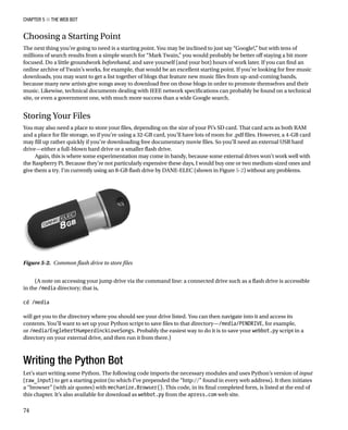 Chapter 5 ■ The Web Bot
74
Choosing a Starting Point
The next thing you’re going to need is a starting point. You may be inclined to just say “Google!,” but with tens of
millions of search results from a simple search for “Mark Twain,” you would probably be better off staying a bit more
focused. Do a little groundwork beforehand, and save yourself (and your bot) hours of work later. If you can find an
online archive of Twain’s works, for example, that would be an excellent starting point. If you’re looking for free music
downloads, you may want to get a list together of blogs that feature new music files from up-and-coming bands,
because many new artists give songs away to download free on those blogs in order to promote themselves and their
music. Likewise, technical documents dealing with IEEE network specifications can probably be found on a technical
site, or even a government one, with much more success than a wide Google search.
Storing Your Files
You may also need a place to store your files, depending on the size of your Pi’s SD card. That card acts as both RAM
and a place for file storage, so if you’re using a 32-GB card, you’ll have lots of room for .pdf files. However, a 4-GB card
may fill up rather quickly if you’re downloading free documentary movie files. So you’ll need an external USB hard
drive—either a full-blown hard drive or a smaller flash drive.
Again, this is where some experimentation may come in handy, because some external drives won’t work well with
the Raspberry Pi. Because they’re not particularly expensive these days, I would buy one or two medium-sized ones and
give them a try. I’m currently using an 8-GB flash drive by DANE-ELEC (shown in Figure 5-2) without any problems.
Figure 5-2.  Common flash drive to store files
(A note on accessing your jump drive via the command line: a connected drive such as a flash drive is accessible
in the /media directory; that is,
 
cd /media
 
will get you to the directory where you should see your drive listed. You can then navigate into it and access its
contents. You’ll want to set up your Python script to save files to that directory—/media/PENDRIVE, for example,
or /media/EnglebertHumperdinckLoveSongs. Probably the easiest way to do it is to save your webbot.py script in a
directory on your external drive, and then run it from there.)
Writing the Python Bot
Let’s start writing some Python. The following code imports the necessary modules and uses Python’s version of input
(raw_input) to get a starting point (to which I’ve prepended the “http://” found in every web address). It then initiates
a “browser” (with air quotes) with mechanize.Browser(). This code, in its final completed form, is listed at the end of
this chapter. It’s also available for download as webbot.py from the apress.com web site.
 