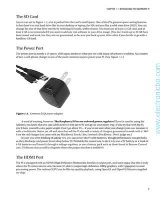 Chapter 1 ■ Introducing the Raspberry Pi
5
The SD Card
As you can see in Figure 1-2, a lot is packed into the card’s small space. One of the Pi’s greatest space-saving features
is that there’s no real hard drive like in your desktop or laptop; the SD card acts like a solid state drive (SSD). You can
change the size of that drive merely by switching SD cards, within reason. You must use at least a 2-GB card, and at
least 4 GB is recommended if you want to add any real software to your drive image. (You do.) Cards up to 32 GB have
been tested and work, but they are not guaranteed, so be sure you back up your drive often if you decide to go with a
bazillion-GB card.
The Power Port
The power port is merely a 5V micro-USB input, similar to what you see with many cell phones or tablets. As a matter
of fact, a cell-phone charger is one of the most common ways to power your Pi. (See Figure 1-3.)
Figure 1-3.  Common USB power adapter
A word of warning, however: The Raspberry Pi has no onboard power regulator! If you’re used to using the
Arduino, you know that you can safely power it with up to 9V and go on your merry way. If you try that with the Pi,
you’ll have yourself a nice paperweight. Don’t go above 5V— if you’re not sure what your charger puts out, measure it
with a multimeter. Better yet, all web sites that sell the Pi also sell a variety of chargers guaranteed to work with it. Me?
I use the old charger that came with my Blackberry Torch. (Yes, I owned a Blackberry. Don’t judge me.)
In case you were thinking of asking: Yes, you can power the Pi with batteries, though performance can get funky
as they discharge and power levels drop below 5V. Probably the easiest way to do it is to use a 9V battery or a bank of
4 AA batteries and funnel it through a voltage regulator, or use a battery pack such as those found in Remote Control
cars. I’ll discuss that as well in chapters where the project involves a mobile Pi.
The HDMI Port
The Pi is equipped with an HDMI (High Definition Multimedia Interface) output port, and many argue that this is truly
where the Pi comes into its own, because it’s able to output high-definition 1080p graphics, with 1 gigapixel/second
processing power. The onboard GPU can do Blu-ray quality playback, using OpenGL and OpenVG libraries supplied
on-chip.
www.electronicbo.com
 