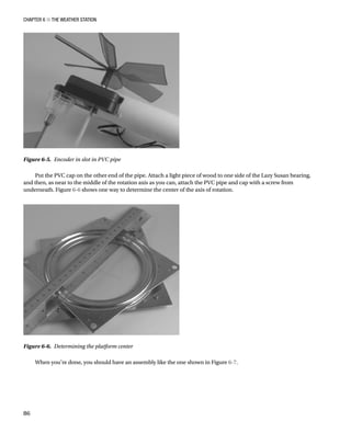 Chapter 6 ■ The Weather Station
86
Put the PVC cap on the other end of the pipe. Attach a light piece of wood to one side of the Lazy Susan bearing,
and then, as near to the middle of the rotation axis as you can, attach the PVC pipe and cap with a screw from
underneath. Figure 6-6 shows one way to determine the center of the axis of rotation.
Figure 6-5.  Encoder in slot in PVC pipe
Figure 6-6.  Determining the platform center
When you’re done, you should have an assembly like the one shown in Figure 6-7.
 