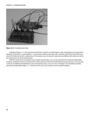 Chapter 6 ■ The Weather Station
96
Looking at Figure 6-12, you may have noticed how I wired it: I used the power rails running down one side of the
board for the positive (+) and negative (–) connections, while on the other side I used the rails for the data (SDA) and
clock (SCL) lines for the I2C connections. It’s the easiest way I’ve found to attach several different I2C devices to the Pi,
since they share the clock and data lines.
With the anemometer mounted to your weather station base, you can now attach the Pi and the breadboarded
compass, temperature sensor, and barometer chips. Because of the short leads from the rotary encoder, you may need
to mount an additional breadboard to your anemometer mast, as you can see in the figure. Your finished assembly
may look something like Figure 6-13. Power your Pi, and you’re ready to receive weather updates.
Figure 6-12.  Breadboarded chips
 