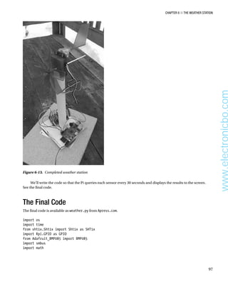 Chapter 6 ■ The Weather Station
97
We’ll write the code so that the Pi queries each sensor every 30 seconds and displays the results to the screen.
See the final code.
The Final Code
The final code is available as weather.py from Apress.com.
 
import os
import time
from sht1x.Sht1x import Sht1x as SHT1x
import Rpi.GPIO as GPIO
from Adafruit_BMP085 import BMP085
import smbus
import math
 
Figure 6-13.  Completed weather station
www.electronicbo.com
 
