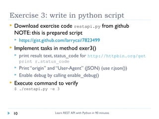 Exercise 3: write in python script


Download exercise code restapi.py from github
NOTE: this is prepared script




https://gist.github.com/larrycai/7823499

Implement tasks in method exer3()


print result text, status_code for http://httpbin.org/get
print r.status_code






Print “origin” and “User-Agent” (JSON) (use r.json())
Enable debug by calling enable_debug()

Execute command to verify
$ ./restapi.py –e 3

10

Learn REST API with Python in 90 minutes

 