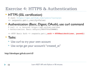 Exercise 4: HTTPS & Authentication


HTTPS (SSL certification)
$ curl https://api.github.com/users/larrycai
=> requests.get(…,verify=False)



Authentication (Basic, Digest, OAuth), use curl command
$ curl –v –u larrycai https://api.github.com/user
> Authorization: Basic bGFycnljYWk6TTFkZUBMMWZl
=> HTTP Basic Auth => requests.get(…,auth = HTTPBasicAuth(user, passwd))



Tasks:



Use curl to try your own account
Use script get your account’s “created_at”

http://developer.github.com/v3/

11

Learn REST API with Python in 90 minutes

 