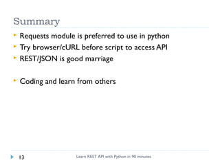 Summary



Requests module is preferred to use in python
Try browser/cURL before script to access API
REST/JSON is good marriage



Coding and learn from others




13

Learn REST API with Python in 90 minutes

 