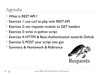 Agenda








What is REST API ?
Exercise 1: use curl to play with REST API
Exercise 2: use requests module to GET headers
Exercise 3: write in python script
Exercise 4: HTTPS & Basic Authentication towards Github
Exercise 5: POST your script into gist
Summary & Homework & Reference

2

Learn REST API with Python in 90 minutes

 