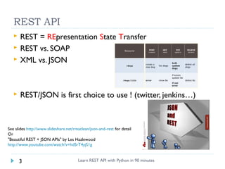 REST API



REST = REpresentation State Transfer
REST vs. SOAP
XML vs. JSON



REST/JSON is first choice to use ! (twitter, jenkins…)




See slides http://www.slideshare.net/rmaclean/json-and-rest for detail
Or
"Beautiful REST + JSON APIs" by Les Hazlewood
http://www.youtube.com/watch?v=hdSrT4yjS1g

3

Learn REST API with Python in 90 minutes

 