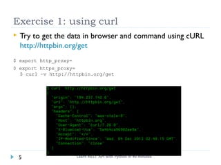 Exercise 1: using curl


Try to get the data in browser and command using cURL
http://httpbin.org/get

$ export http_proxy=
$ export https_proxy=
$ curl –v http://httpbin.org/get

5

Learn REST API with Python in 90 minutes

 