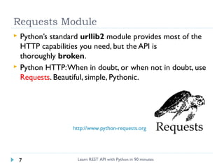 Requests Module




Python’s standard urllib2 module provides most of the
HTTP capabilities you need, but the API is
thoroughly broken.
Python HTTP: When in doubt, or when not in doubt, use
Requests. Beautiful, simple, Pythonic.

http://www.python-requests.org

7

Learn REST API with Python in 90 minutes

 