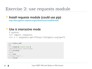 Exercise 2: use requests module


Install requests module (could use pip)
http://docs.python-requests.org/en/latest/user/install/#install



Use it interactive mode
$ python
>>> import requests
>>> r = requests.get("http://httpbin.org/get")

8

Learn REST API with Python in 90 minutes

 