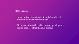 • Rt to privacy
▫ anonymity of participants & confidentiality of
information must be maintained
▫ No information collected from study participants
can be used for other than r/s purpose
 