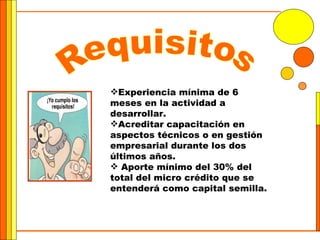 Requisitos Experiencia mínima de 6 meses en la actividad a desarrollar.  Acreditar capacitación en aspectos técnicos o en gestión empresarial durante los dos últimos años. Aporte mínimo del 30% del total del micro crédito que se entenderá como capital semilla.  