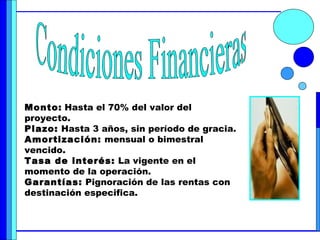 Condiciones Financieras Monto:   Hasta el 70% del valor del proyecto. Plazo:  Hasta 3 años, sin período de gracia. Amortización:  mensual o bimestral vencido. Tasa de interés:  La vigente en el momento de la operación. Garantías:  Pignoración de las rentas con destinación especifica. 