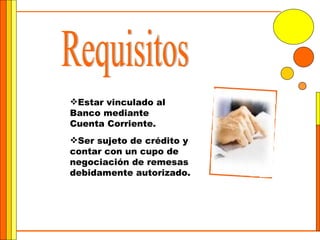 Requisitos Ser sujeto de crédito y contar con un cupo de negociación de remesas debidamente autorizado. Estar vinculado al Banco mediante Cuenta Corriente. 