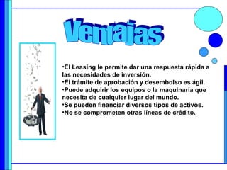 El Leasing le permite dar una respuesta rápida a las necesidades de inversión.  El trámite de aprobación y desembolso es ágil. Puede adquirir los equipos o la maquinaria que necesita de cualquier lugar del mundo.  Se pueden financiar diversos tipos de activos.  No se comprometen otras líneas de crédito.  Ventajas 