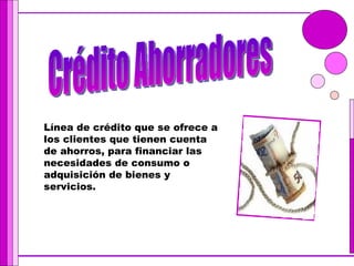Crédito Ahorradores Línea de crédito que se ofrece a los clientes que tienen cuenta de ahorros, para financiar las necesidades de consumo o adquisición de bienes y servicios. 