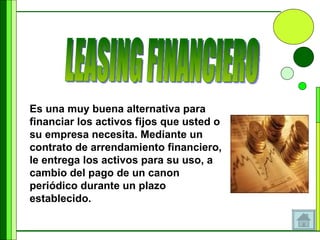 Es una muy buena alternativa para financiar los activos fijos que usted o su empresa necesita. Mediante un contrato de arrendamiento financiero, le entrega los activos para su uso, a cambio del pago de un canon periódico durante un plazo establecido.  LEASING FINANCIERO 