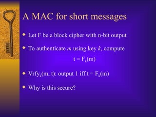A MAC for short messages
 Let F be a block cipher with n-bit output
 To authenticate m using key k, compute
t = Fk(m)
 Vrfyk(m, t): output 1 iff t = Fk(m)
 Why is this secure?
 