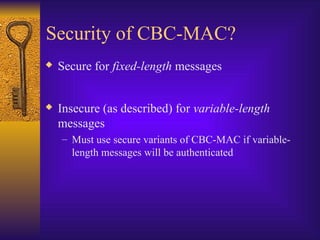 Security of CBC-MAC?
 Secure for fixed-length messages
 Insecure (as described) for variable-length
messages
– Must use secure variants of CBC-MAC if variable-
length messages will be authenticated
 