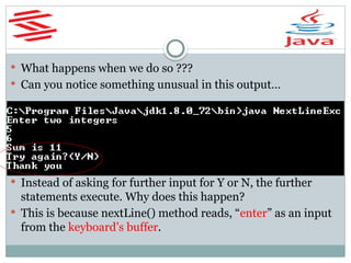  What happens when we do so ???
 Can you notice something unusual in this output…
 Instead of asking for further input for Y or N, the further
statements execute. Why does this happen?
 This is because nextLine() method reads, “enter” as an input
from the keyboard’s buffer.
 