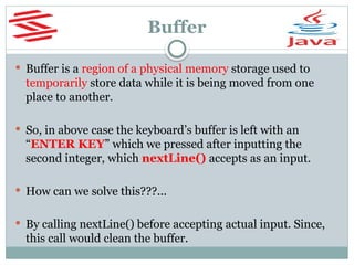 Buffer
 Buffer is a region of a physical memory storage used to
temporarily store data while it is being moved from one
place to another.
 So, in above case the keyboard’s buffer is left with an
“ENTER KEY” which we pressed after inputting the
second integer, which nextLine() accepts as an input.
 How can we solve this???...
 By calling nextLine() before accepting actual input. Since,
this call would clean the buffer.
 