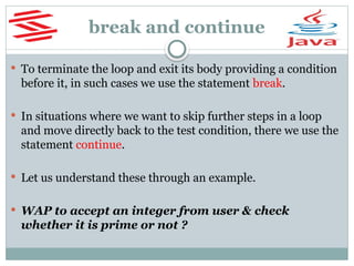 break and continue
 To terminate the loop and exit its body providing a condition
before it, in such cases we use the statement break.
 In situations where we want to skip further steps in a loop
and move directly back to the test condition, there we use the
statement continue.
 Let us understand these through an example.
 WAP to accept an integer from user & check
whether it is prime or not ?
 