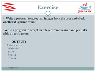 Exercise
 Write a program to accept an integer from the user and check
whether it is prime or not.
Write a program to accept an integer from the user and print it’s
table up to 10 terms.
OUTPUT:
Enter a no: 7
Table of 7
7*1=7
7*2=14
7*3=21
.
.
7*10=70
 
