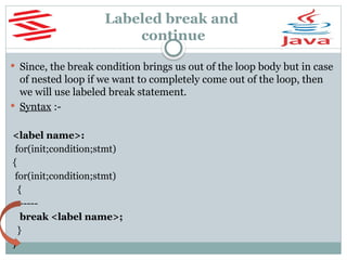Labeled break and
continue
 Since, the break condition brings us out of the loop body but in case
of nested loop if we want to completely come out of the loop, then
we will use labeled break statement.
 Syntax :-
<label name>:
for(init;condition;stmt)
{
for(init;condition;stmt)
{
-----
break <label name>;
}
}
 