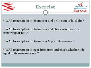 Exercise
 WAP to accept an int from user and print sum of its digits?
 WAP to accept an int from user and check whether it is
armstrong or not ?
 WAP to accept an int from user & print its reverse ?
 WAP to accept an integer from user and check whether it is
equal to its reverse or not ?
 