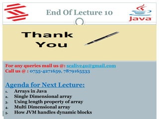 End Of Lecture 10
For any queries mail us @: scalive4u@gmail.com
Call us @ : 0755-4271659, 7879165533
Agenda for Next Lecture:
1. Arrays in Java
2. Single Dimensional array
3. Using length property of array
4. Multi Dimensional array
5. How JVM handles dynamic blocks
 