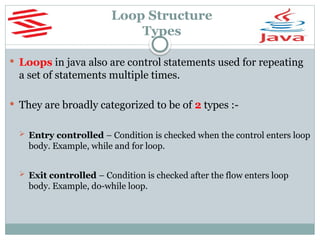 Loop Structure
Types
 Loops in java also are control statements used for repeating
a set of statements multiple times.
 They are broadly categorized to be of 2 types :-
 Entry controlled – Condition is checked when the control enters loop
body. Example, while and for loop.
 Exit controlled – Condition is checked after the flow enters loop
body. Example, do-while loop.
 