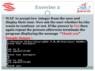 Exercise 2
 WAP to accept two integer from the user and
display their sum. Now ask the user whether he/she
wants to continue or not. If the answer is Yes then
again repeat the process otherwise terminate the
program displaying the message “Thank you”
 Sample Output :-
 