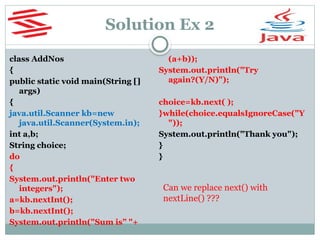 Solution Ex 2
class AddNos
{
public static void main(String []
args)
{
java.util.Scanner kb=new
java.util.Scanner(System.in);
int a,b;
String choice;
do
{
System.out.println("Enter two
integers");
a=kb.nextInt();
b=kb.nextInt();
System.out.println("Sum is” "+
(a+b));
System.out.println("Try
again?(Y/N)");
choice=kb.next( );
}while(choice.equalsIgnoreCase("Y
"));
System.out.println("Thank you");
}
}
Can we replace next() with
nextLine() ???
 