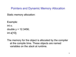 9
Pointers and Dynamic Memory Allocation
Static memory allocation:
Example:
int x;
double y = 12.3456;
int a[10];
The memory for the object is allocated by the compiler
at the compile time. These objects are named
variables on the stack at runtime.
 