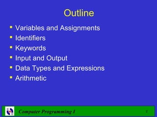 Outline
   Variables and Assignments
   Identifiers
   Keywords
   Input and Output
   Data Types and Expressions
   Arithmetic



    Computer Programming I       2
 