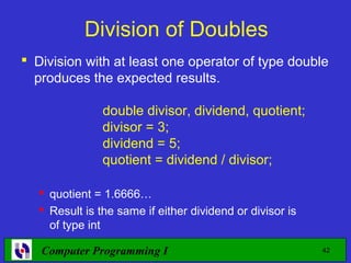 Division of Doubles
 Division with at least one operator of type double
  produces the expected results.

               double divisor, dividend, quotient;
               divisor = 3;
               dividend = 5;
               quotient = dividend / divisor;

   quotient = 1.6666…
   Result is the same if either dividend or divisor is
    of type int

   Computer Programming I                                 42
 