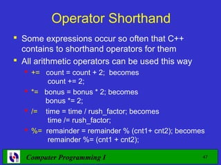 Operator Shorthand
 Some expressions occur so often that C++
  contains to shorthand operators for them
 All arithmetic operators can be used this way
   += count = count + 2; becomes
        count += 2;
   *= bonus = bonus * 2; becomes
       bonus *= 2;
   /= time = time / rush_factor; becomes
        time /= rush_factor;
   %= remainder = remainder % (cnt1+ cnt2); becomes
        remainder %= (cnt1 + cnt2);

   Computer Programming I                          47
 