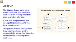 Adapter
The Adapter design pattern is a
structural pattern that allows the
interface of an existing class to be
used as another interface.
It acts as a bridge between two
incompatible interfaces, making
them work together.
This pattern involves a single class,
known as the adapter, which is
responsible for joining functionalities
of independent or incompatible
interfaces.
 