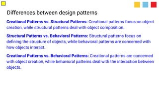 Differences between design patterns
Creational Patterns vs. Structural Patterns: Creational patterns focus on object
creation, while structural patterns deal with object composition.
Structural Patterns vs. Behavioral Patterns: Structural patterns focus on
deﬁning the structure of objects, while behavioral patterns are concerned with
how objects interact.
Creational Patterns vs. Behavioral Patterns: Creational patterns are concerned
with object creation, while behavioral patterns deal with the interaction between
objects.
 