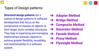 Types of Design patterns
Structural design patterns are a
subset of design patterns in software
development that focus on the
composition of classes or objects to
form larger, more complex structures.
They help in organizing and managing
relationships between objects to
achieve greater ﬂexibility, reusability,
and maintainability in a software
system.
➔ Adapter Method
➔ Bridge Method
➔ Composite Method
➔ Decorator Method
➔ Facade Method
➔ Proxy Method
➔ Flyweight Method
 