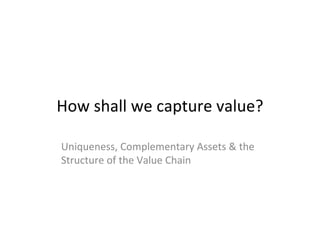How shall we capture value?

Uniqueness, Complementary Assets & the
Structure of the Value Chain
 
