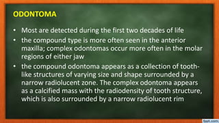 ODONTOMA
• Most are detected during the first two decades of life
• the compound type is more often seen in the anterior
maxilla; complex odontomas occur more often in the molar
regions of either jaw
• the compound odontoma appears as a collection of tooth-
like structures of varying size and shape surrounded by a
narrow radiolucent zone. The complex odontoma appears
as a calcified mass with the radiodensity of tooth structure,
which is also surrounded by a narrow radiolucent rim
 