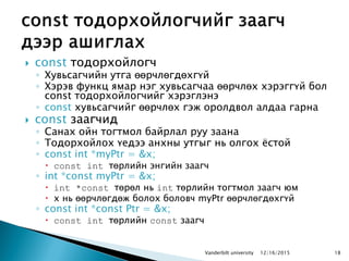  const тодорхойлогч
◦ Хувьсагчийн утга өөрчлөгдөхгүй
◦ Хэрэв функц ямар нэг хувьсагчаа өөрчлөх хэрэггүй бол
const тодорхойлогчийг хэрэглэнэ
◦ const хувьсагчийг өөрчлөх гэж оролдвол алдаа гарна
 const заагчид
◦ Санах ойн тогтмол байрлал руу заана
◦ Тодорхойлох үедээ анхны утгыг нь олгох ѐстой
◦ const int *myPtr = &x;
 const int төрлийн энгийн заагч
◦ int *const myPtr = &x;
 int *const төрөл нь int төрлийн тогтмол заагч юм
 x нь өөрчлөгдөж болох боловч myPtr өөрчлөгдөхгүй
◦ const int *const Ptr = &x;
 const int төрлийн const заагч
1812/16/2015Vanderbilt university
 