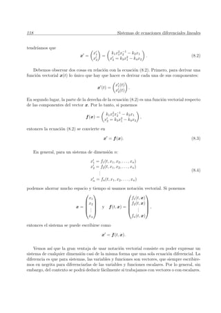 118 Sistemas de ecuaciones diferenciales lineales
tendr´ıamos que
x =
x1
x2
=
k1x2
1x−1
2 − k2x1
x2 = k3x2
1 − k4x2
. (8.2)
Debemos observar dos cosas en relaci´on con la ecuaci´on (8.2). Primero, para derivar una
funci´on vectorial x(t) lo ´unico que hay que hacer es derivar cada una de sus componentes:
x (t) =
x1(t)
x2(t)
.
En segundo lugar, la parte de la derecha de la ecuaci´on (8.2) es una funci´on vectorial respecto
de las componentes del vector x. Por lo tanto, si ponemos
f(x) =
k1x2
1x−1
2 − k2x1
x2 = k3x2
1 − k4x2
,
entonces la ecuaci´on (8.2) se convierte en
x = f(x). (8.3)
En general, para un sistema de dimensi´on n:
x1 = f1(t, x1, x2, . . . , xn)
x2 = f2(t, x1, x2, . . . , xn)
...
xn = fn(t, x1, x2, . . . , xn)
(8.4)
podemos ahorrar mucho espacio y tiempo si usamos notaci´on vectorial. Si ponemos
x =





x1
x2
...
xn





y f(t, x) =





f1(t, x)
f2(t, x)
...
fn(t, x)





,
entonces el sistema se puede escribirse como
x = f(t, x).
Vemos as´ı que la gran ventaja de usar notaci´on vectorial consiste en poder expresar un
sistema de cualquier dimensi´on casi de la misma forma que una sola ecuaci´on diferencial. La
diferencia es que para sistemas, las variables y funciones son vectores, que siempre escribire-
mos en negrita para diferenciarlas de las variables y funciones escalares. Por lo general, sin
embargo, del contexto se podr´a deducir f´acilmente si trabajamos con vectores o con escalares.
 