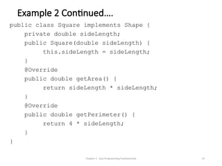 Example 2 Continued….
public class Square implements Shape {
private double sideLength;
public Square(double sideLength) {
this.sideLength = sideLength;
}
@Override
public double getArea() {
return sideLength * sideLength;
}
@Override
public double getPerimeter() {
return 4 * sideLength;
}
}
Chapter 3 - Java Programming Fundamentals 10
 